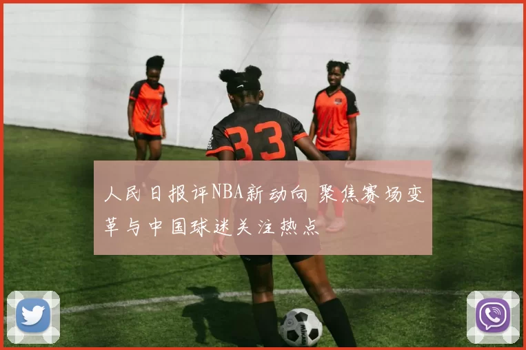 人民日报评NBA新动向 聚焦赛场变革与中国球迷关注热点
