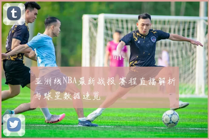 亚洲线NBA最新战报 赛程直播解析与球星数据速览