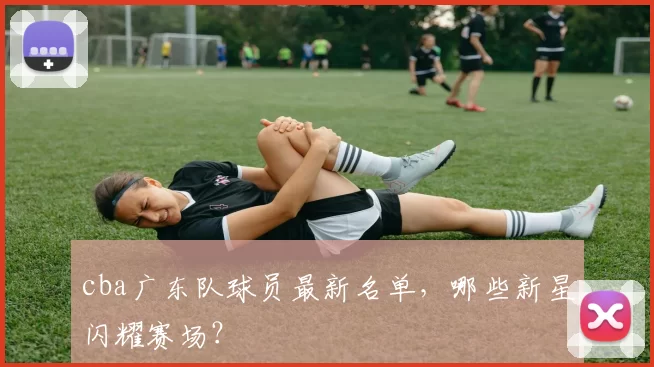 cba广东队球员最新名单，哪些新星闪耀赛场？