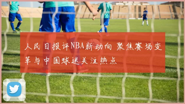 人民日报评NBA新动向 聚焦赛场变革与中国球迷关注热点