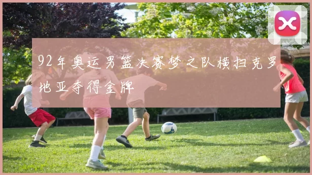 92年奥运男篮决赛梦之队横扫克罗地亚夺得金牌