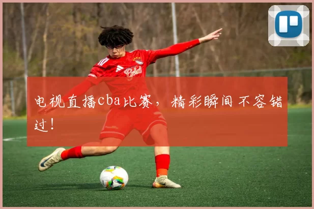 电视直播cba比赛，精彩瞬间不容错过！