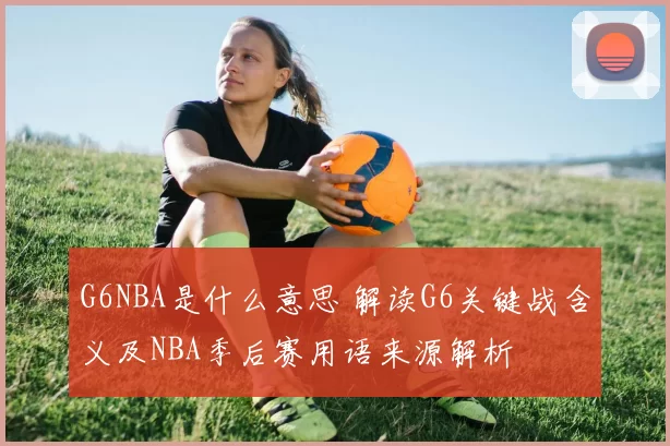 G6NBA是什么意思 解读G6关键战含义及NBA季后赛用语来源解析