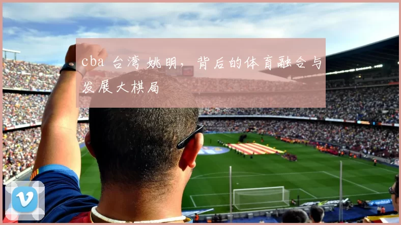 cba 台湾 姚明，背后的体育融合与发展大棋局