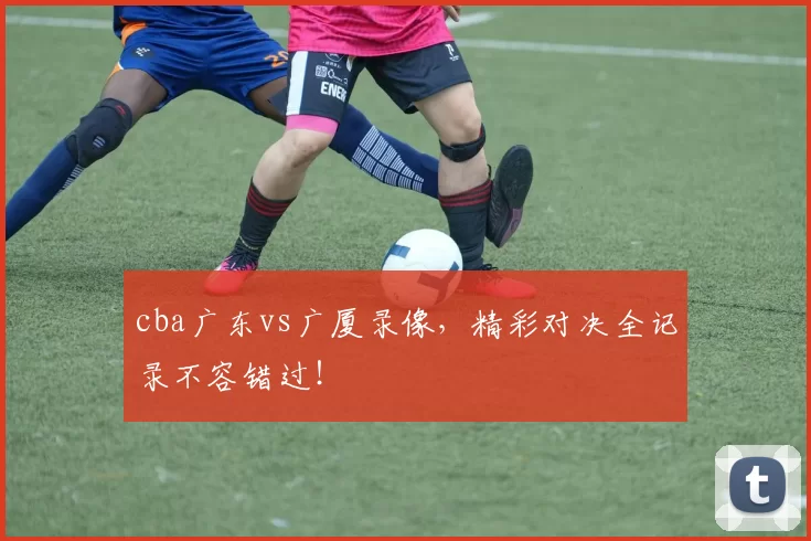cba广东vs广厦录像,精彩对决全记录不容错过!