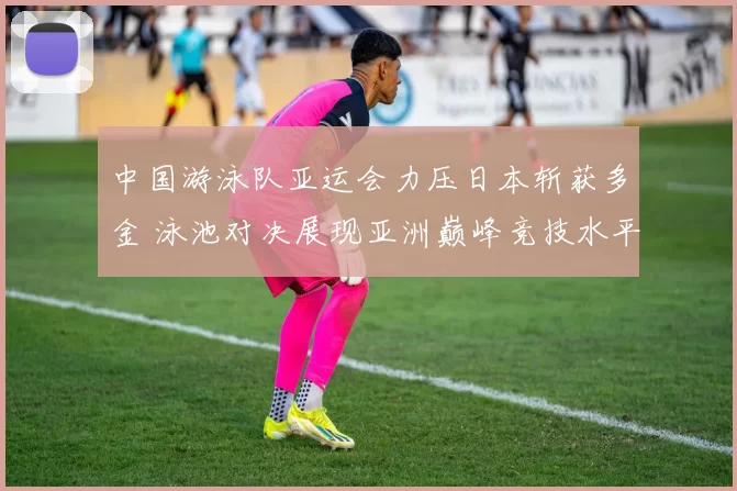 中国游泳队亚运会力压日本斩获多金 泳池对决展现亚洲巅峰竞技水平